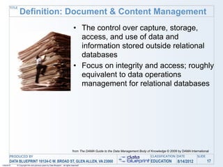 TITLE
               Definition: Document & Content Management
                                                                                 • The control over capture, storage,
                                                                                   access, and use of data and
                                                                                   information stored outside relational
                                                                                   databases
                                                                                 • Focus on integrity and access; roughly
                                                                                   equivalent to data operations
                                                                                   management for relational databases




                                                                                from The DAMA Guide to the Data Management Body of Knowledge © 2009 by DAMA International
       PRODUCED BY                                                                                                                 CLASSIFICATION DATE           SLIDE
       DATA BLUEPRINT 10124-C W. BROAD ST, GLEN ALLEN, VA 23060                                                                    EDUCATION        8/14/2012            17
1/26/2010   © Copyright this and previous years by Data Blueprint - all rights reserved!
 