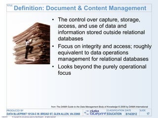 TITLE
               Definition: Document & Content Management
                                                                                 • The control over capture, storage,
                                                                                   access, and use of data and
                                                                                   information stored outside relational
                                                                                   databases
                                                                                 • Focus on integrity and access; roughly
                                                                                   equivalent to data operations
                                                                                   management for relational databases
                                                                                 • Looks beyond the purely operational
                                                                                   focus




                                                                                from The DAMA Guide to the Data Management Body of Knowledge © 2009 by DAMA International
       PRODUCED BY                                                                                                                 CLASSIFICATION DATE           SLIDE
       DATA BLUEPRINT 10124-C W. BROAD ST, GLEN ALLEN, VA 23060                                                                    EDUCATION        8/14/2012            17
1/26/2010   © Copyright this and previous years by Data Blueprint - all rights reserved!
 