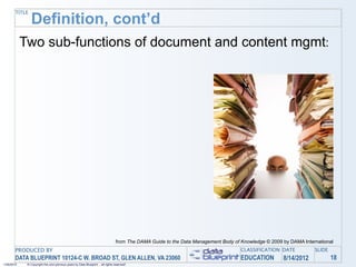 TITLE
                Definition, cont’d
            Two sub-functions of document and content mgmt:




                                                                                 from The DAMA Guide to the Data Management Body of Knowledge © 2009 by DAMA International
       PRODUCED BY                                                                                                                  CLASSIFICATION DATE           SLIDE
       DATA BLUEPRINT 10124-C W. BROAD ST, GLEN ALLEN, VA 23060                                                                     EDUCATION        8/14/2012            18
1/26/2010    © Copyright this and previous years by Data Blueprint - all rights reserved!
 