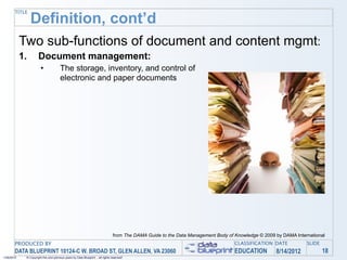 TITLE
                 Definition, cont’d
            Two sub-functions of document and content mgmt:
            1.        Document management:
                        •              The storage, inventory, and control of
                                       electronic and paper documents




                                                                                 from The DAMA Guide to the Data Management Body of Knowledge © 2009 by DAMA International
       PRODUCED BY                                                                                                                  CLASSIFICATION DATE           SLIDE
       DATA BLUEPRINT 10124-C W. BROAD ST, GLEN ALLEN, VA 23060                                                                     EDUCATION        8/14/2012            18
1/26/2010    © Copyright this and previous years by Data Blueprint - all rights reserved!
 