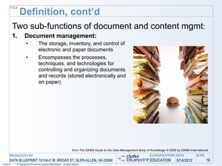 TITLE
                 Definition, cont’d
            Two sub-functions of document and content mgmt:
            1.        Document management:
                        •              The storage, inventory, and control of
                                       electronic and paper documents
                        •              Encompasses the processes,
                                       techniques, and technologies for
                                       controlling and organizing documents
                                       and records (stored electronically and
                                       on paper)




                                                                                 from The DAMA Guide to the Data Management Body of Knowledge © 2009 by DAMA International
       PRODUCED BY                                                                                                                  CLASSIFICATION DATE           SLIDE
       DATA BLUEPRINT 10124-C W. BROAD ST, GLEN ALLEN, VA 23060                                                                     EDUCATION        8/14/2012            18
1/26/2010    © Copyright this and previous years by Data Blueprint - all rights reserved!
 