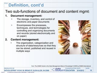 TITLE
                 Definition, cont’d
            Two sub-functions of document and content mgmt:
            1.        Document management:
                        •              The storage, inventory, and control of
                                       electronic and paper documents
                        •              Encompasses the processes,
                                       techniques, and technologies for
                                       controlling and organizing documents
                                       and records (stored electronically and
                                       on paper)
            2.        Content management:
                      •              The organization, categorization and
                                     structure of data/resources so that they
                                     can be stored, published and reused in
                                     multiple ways




                                                                                 from The DAMA Guide to the Data Management Body of Knowledge © 2009 by DAMA International
       PRODUCED BY                                                                                                                  CLASSIFICATION DATE           SLIDE
       DATA BLUEPRINT 10124-C W. BROAD ST, GLEN ALLEN, VA 23060                                                                     EDUCATION        8/14/2012            18
1/26/2010    © Copyright this and previous years by Data Blueprint - all rights reserved!
 