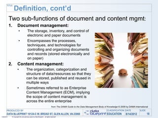TITLE
                 Definition, cont’d
            Two sub-functions of document and content mgmt:
            1.        Document management:
                        •              The storage, inventory, and control of
                                       electronic and paper documents
                        •              Encompasses the processes,
                                       techniques, and technologies for
                                       controlling and organizing documents
                                       and records (stored electronically and
                                       on paper)
            2.        Content management:
                      •              The organization, categorization and
                                     structure of data/resources so that they
                                     can be stored, published and reused in
                                     multiple ways
                      •              Sometimes referred to as Enterprise
                                     Content Management (ECM), implying
                                     the scope of content management is
                                     across the entire enterprise
                                                                                 from The DAMA Guide to the Data Management Body of Knowledge © 2009 by DAMA International
       PRODUCED BY                                                                                                                  CLASSIFICATION DATE           SLIDE
       DATA BLUEPRINT 10124-C W. BROAD ST, GLEN ALLEN, VA 23060                                                                     EDUCATION        8/14/2012            18
1/26/2010    © Copyright this and previous years by Data Blueprint - all rights reserved!
 