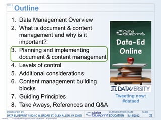 TITLE
               Outline
            1. Data Management Overview
            2. What is document & content
               management and why is it
               important?
            3. Planning and implementing
               document & content management
            4. Levels of control
            5. Additional considerations
            6. Content management building
               blocks
            7. Guiding Principles                                                               Tweeting now:
                                                                                                  #dataed
            8. Take Aways, References and Q&A
       PRODUCED BY                                                                         CLASSIFICATION DATE       SLIDE
       DATA BLUEPRINT 10124-C W. BROAD ST, GLEN ALLEN, VA 23060                            EDUCATION     8/14/2012           22
1/26/2010   © Copyright this and previous years by Data Blueprint - all rights reserved!
 
