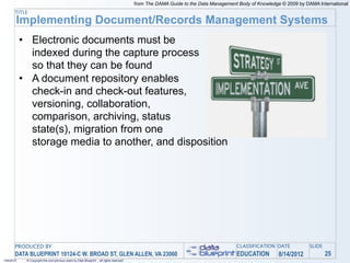 from The DAMA Guide to the Data Management Body of Knowledge © 2009 by DAMA International
       TITLE
        Implementing Document/Records Management Systems
            • Electronic documents must be
              indexed during the capture process
              so that they can be found
            • A document repository enables
              check-in and check-out features,
              versioning, collaboration,
              comparison, archiving, status
              state(s), migration from one
              storage media to another, and disposition




       PRODUCED BY                                                                                                                    CLASSIFICATION DATE            SLIDE
       DATA BLUEPRINT 10124-C W. BROAD ST, GLEN ALLEN, VA 23060                                                                       EDUCATION         8/14/2012            25
1/26/2010    © Copyright this and previous years by Data Blueprint - all rights reserved!
 