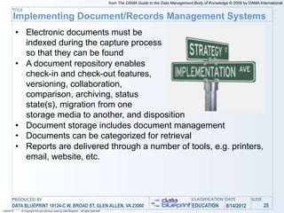 from The DAMA Guide to the Data Management Body of Knowledge © 2009 by DAMA International
       TITLE
        Implementing Document/Records Management Systems
            • Electronic documents must be
              indexed during the capture process
              so that they can be found
            • A document repository enables
              check-in and check-out features,
              versioning, collaboration,
              comparison, archiving, status
              state(s), migration from one
              storage media to another, and disposition
            • Document storage includes document management
            • Documents can be categorized for retrieval
            • Reports are delivered through a number of tools, e.g. printers,
              email, website, etc.



       PRODUCED BY                                                                                                                    CLASSIFICATION DATE            SLIDE
       DATA BLUEPRINT 10124-C W. BROAD ST, GLEN ALLEN, VA 23060                                                                       EDUCATION         8/14/2012            25
1/26/2010    © Copyright this and previous years by Data Blueprint - all rights reserved!
 