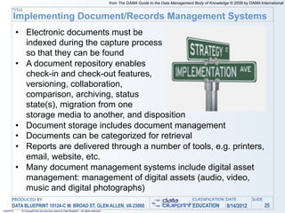 from The DAMA Guide to the Data Management Body of Knowledge © 2009 by DAMA International
       TITLE
        Implementing Document/Records Management Systems
            • Electronic documents must be
              indexed during the capture process
              so that they can be found
            • A document repository enables
              check-in and check-out features,
              versioning, collaboration,
              comparison, archiving, status
              state(s), migration from one
              storage media to another, and disposition
            • Document storage includes document management
            • Documents can be categorized for retrieval
            • Reports are delivered through a number of tools, e.g. printers,
              email, website, etc.
            • Many document management systems include digital asset
              management: management of digital assets (audio, video,
              music and digital photographs)
       PRODUCED BY                                                                                                                    CLASSIFICATION DATE            SLIDE
       DATA BLUEPRINT 10124-C W. BROAD ST, GLEN ALLEN, VA 23060                                                                       EDUCATION         8/14/2012            25
1/26/2010    © Copyright this and previous years by Data Blueprint - all rights reserved!
 