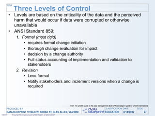 TITLE

                Three Levels of Control
            • Levels are based on the criticality of the data and the perceived
              harm that would occur if data were corrupted or otherwise
              unavailable
            • ANSI Standard 859:
                    1. Formal (most rigid)
                        • requires formal change initiation
                        • thorough change evaluation for impact
                        • decision by a change authority
                        • Full status accounting of implementation and validation to
                          stakeholders
                    2. Revision
                        • Less formal
                        • Notify stakeholders and increment versions when a change is
                          required



                                                                                            from The DAMA Guide to the Data Management Body of Knowledge © 2009 by DAMA International
       PRODUCED BY                                                                                                                CLASSIFICATION DATE                 SLIDE
       DATA BLUEPRINT 10124-C W. BROAD ST, GLEN ALLEN, VA 23060                                                                    EDUCATION            8/14/2012               27
1/26/2010    © Copyright this and previous years by Data Blueprint - all rights reserved!
 