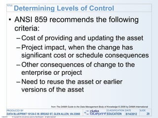 TITLE
               Determining Levels of Control
            • ANSI 859 recommends the following
              criteria:
                   – Cost of providing and updating the asset
                   – Project impact, when the change has
                     significant cost or schedule consequences
                   – Other consequences of change to the
                     enterprise or project
                   – Need to reuse the asset or earlier
                     versions of the asset

                                                                                from The DAMA Guide to the Data Management Body of Knowledge © 2009 by DAMA International
       PRODUCED BY                                                                                                                 CLASSIFICATION DATE           SLIDE
       DATA BLUEPRINT 10124-C W. BROAD ST, GLEN ALLEN, VA 23060                                                                    EDUCATION        8/14/2012            29
1/26/2010   © Copyright this and previous years by Data Blueprint - all rights reserved!
 