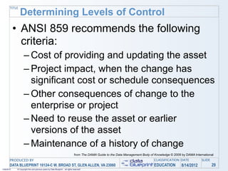TITLE
               Determining Levels of Control
            • ANSI 859 recommends the following
              criteria:
                   – Cost of providing and updating the asset
                   – Project impact, when the change has
                     significant cost or schedule consequences
                   – Other consequences of change to the
                     enterprise or project
                   – Need to reuse the asset or earlier
                     versions of the asset
                   – Maintenance of a history of change
                                                                                from The DAMA Guide to the Data Management Body of Knowledge © 2009 by DAMA International
       PRODUCED BY                                                                                                                 CLASSIFICATION DATE           SLIDE
       DATA BLUEPRINT 10124-C W. BROAD ST, GLEN ALLEN, VA 23060                                                                    EDUCATION        8/14/2012            29
1/26/2010   © Copyright this and previous years by Data Blueprint - all rights reserved!
 