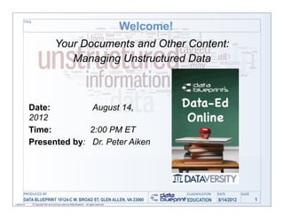 Welcome!
       TITLE




                                      Your Documents and Other Content:
                                         Managing Unstructured Data



            Date:         August 14,
            2012
            Time:         2:00 PM ET
            Presented by: Dr. Peter Aiken




       PRODUCED	
  BY                                                                                    CLASSIFICATION   DATE        SLIDE
       DATA BLUEPRINT 10124-C W. BROAD ST, GLEN ALLEN, VA 23060                                          EDUCATION        8/14/2012           1
1/26/2010      © Copyright this and previous years by Data Blueprint - all rights reserved!
 