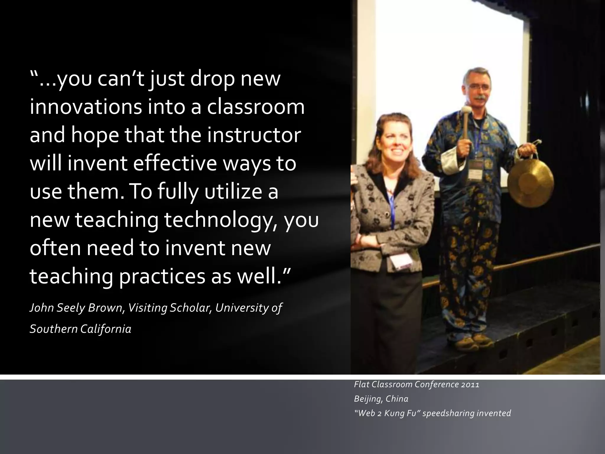“…you can’t just drop new
innovations into a classroom
and hope that the instructor
will invent effective ways to
use them. To fully utilize a
new teaching technology, you
often need to invent new
teaching practices as well.”
John Seely Brown, Visiting Scholar, University of
Southern California



                                                    Flat Classroom Conference 2011
                                                    Beijing, China
                                                    “Web 2 Kung Fu” speedsharing invented
 