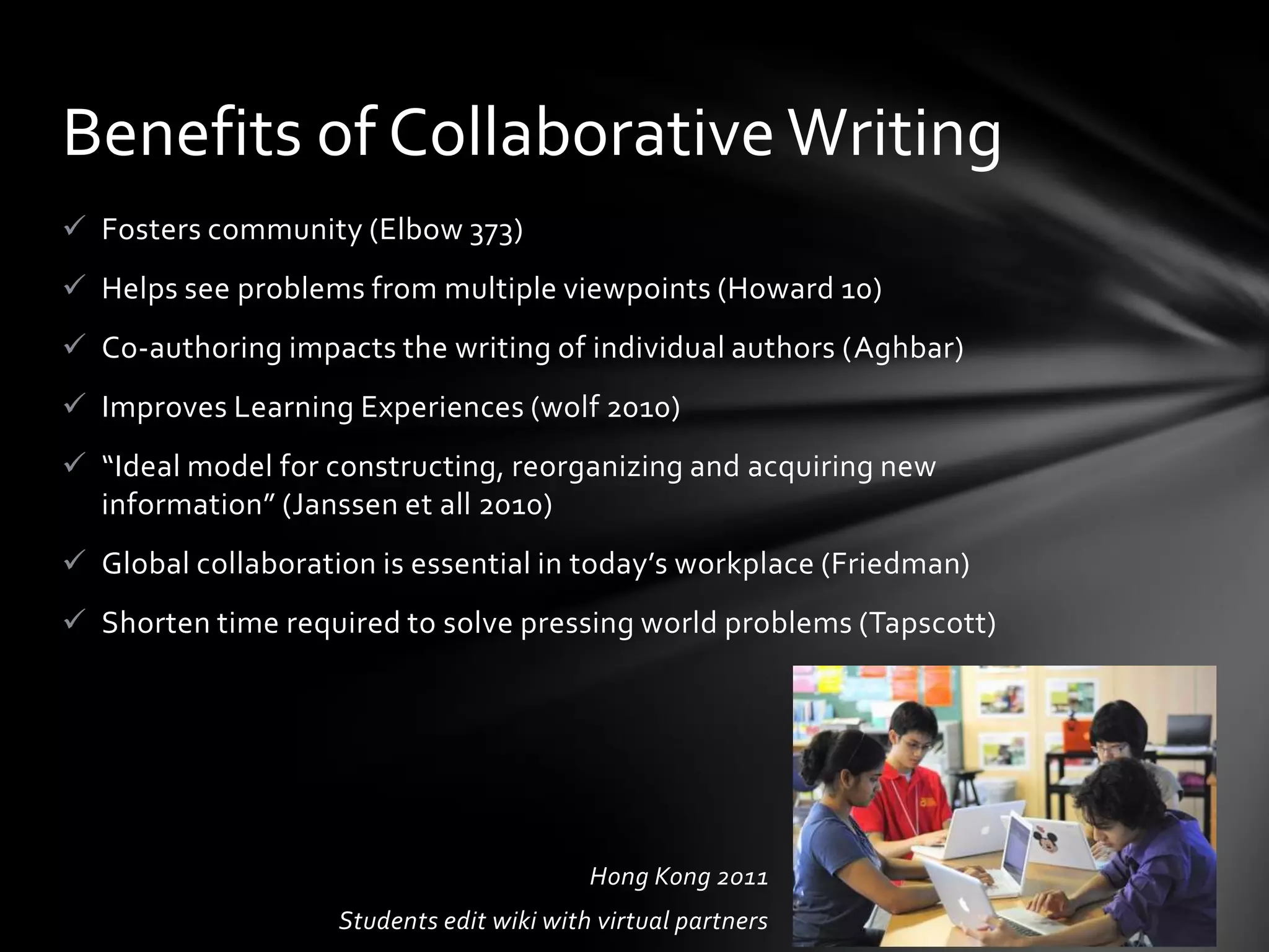 Benefits of Collaborative Writing
 Fosters community (Elbow 373)
 Helps see problems from multiple viewpoints (Howard 10)
 Co-authoring impacts the writing of individual authors (Aghbar)
 Improves Learning Experiences (wolf 2010)
 “Ideal model for constructing, reorganizing and acquiring new
  information” (Janssen et all 2010)
 Global collaboration is essential in today’s workplace (Friedman)
 Shorten time required to solve pressing world problems (Tapscott)




                                           Hong Kong 2011
                    Students edit wiki with virtual partners
 