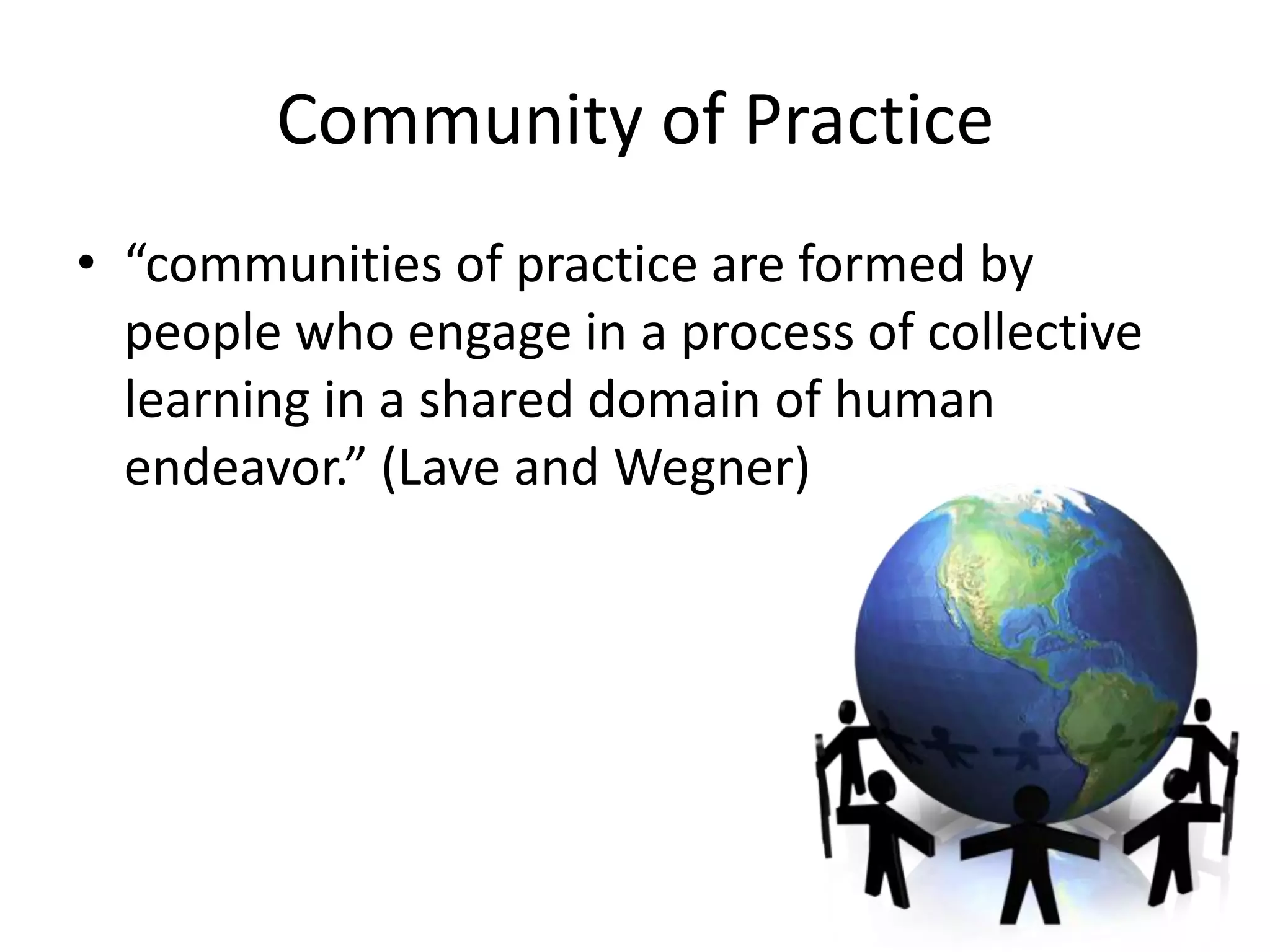 Community of Practice
• “communities of practice are formed by
  people who engage in a process of collective
  learning in a shared domain of human
  endeavor.” (Lave and Wegner)
 