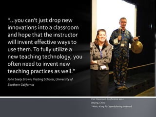 “…you can’t just drop new
innovations into a classroom
and hope that the instructor
will invent effective ways to
use them. To fully utilize a
new teaching technology, you
often need to invent new
teaching practices as well.”
John Seely Brown, Visiting Scholar, University of
Southern California



                                                    Flat Classroom Conference 2011
                                                    Beijing, China
                                                    “Web 2 Kung Fu” speedsharing invented
 