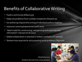 Benefits of Collaborative Writing
 Fosters community (Elbow 373)
 Helps see problems from multiple viewpoints (Howard 10)
 Co-authoring impacts the writing of individual authors (Aghbar)
 Improves Learning Experiences (wolf 2010)
 “Ideal model for constructing, reorganizing and acquiring new
  information” (Janssen et all 2010)
 Global collaboration is essential in today’s workplace (Friedman)
 Shorten time required to solve pressing world problems (Tapscott)




                                           Hong Kong 2011
                    Students edit wiki with virtual partners
 