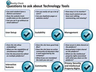 Reality Check
 Questions to ask about Technology Tools
• Can each student have a         • Can you easily set up a lot of   • How easy is it to monitor?
  distinct username?                users?                           • How much control can you
• Does the website track          • Can you duplicate pages or         have over editing,
  profile data on the students?     websites easily?                   commenting, and viewing?
• Can you set it up without an
  email address?




User Setup                        Scalability                        Management




• Does the site allow             • Does the site have good help     • How secure is data shared on
  embedding?                        files?                             the platform?
• What are the capabilities of    • Does the site have an active     • How private is data shared
  simultaneous editing?             community of educators that        on the platform?
• Can the document be edited        is well supported by the         • What are the intellectual
  on multiple platforms?            company?                           property rights associated
                                  • What if you are mandated           with what you share on the
                                    the tools you can use?             platform?
                                                                     Privacy, Security,
Interactive
                                  Community                          and Intellectual
features
                                                                     Property Rights
 