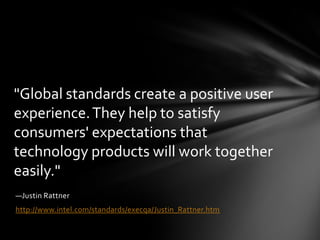 "Global standards create a positive user
experience. They help to satisfy
consumers' expectations that
technology products will work together
easily."
—Justin Rattner
http://www.intel.com/standards/execqa/Justin_Rattner.htm
 