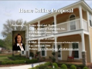 Home Selling Proposal
Presented by: Debbie Kirkland, Realtor
Armor Realty of Tallahassee, Inc.
1519 Killearn Center Blvd.
Tallahassee, FL 32309
Debbie: (850) 212-0440
E-Mail: debbiekirkland@HomeSalesofTallahassee.com
Fax: (850) 668-7590
Website: www.HomeSales ofTallahassee.com
 