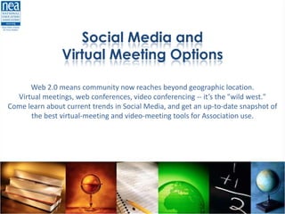 Social Media and
                Virtual Meeting Options

      Web 2.0 means community now reaches beyond geographic location.
  Virtual meetings, web conferences, video conferencing -- it’s the "wild west."
Come learn about current trends in Social Media, and get an up-to-date snapshot of
      the best virtual-meeting and video-meeting tools for Association use.
 