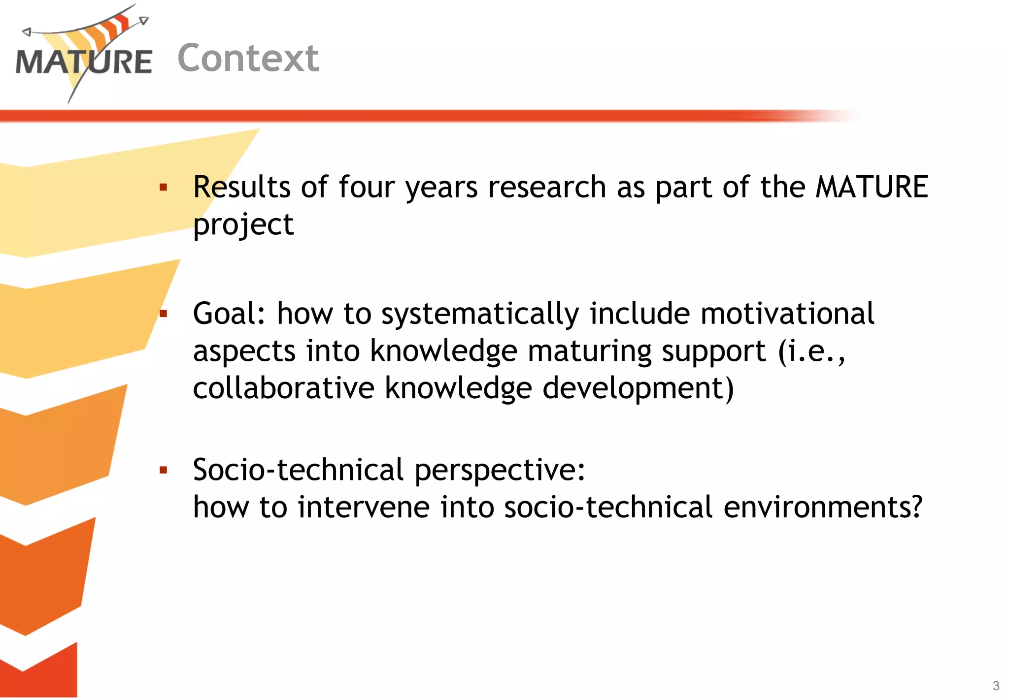 Context


▪ Results of four years research as part of the MATURE
  project

▪ Goal: how to systematically include motivational
  aspects into knowledge maturing support (i.e.,
  collaborative knowledge development)

▪ Socio-technical perspective:
  how to intervene into socio-technical environments?




                                                         3
                                                             3
 