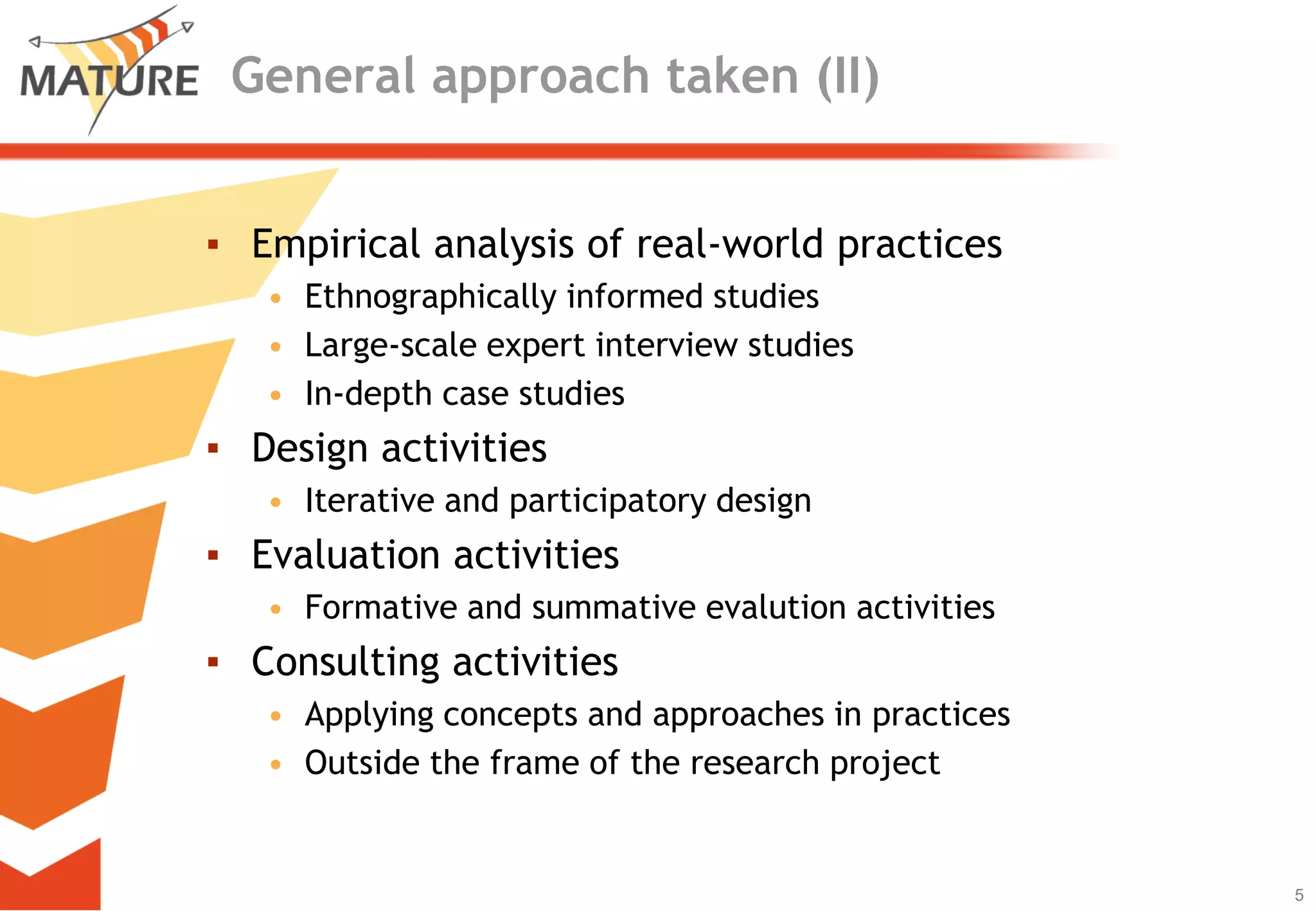 General approach taken (II)


▪ Empirical analysis of real-world practices
   • Ethnographically informed studies
   • Large-scale expert interview studies
   • In-depth case studies
▪ Design activities
   • Iterative and participatory design
▪ Evaluation activities
   • Formative and summative evalution activities
▪ Consulting activities
   • Applying concepts and approaches in practices
   • Outside the frame of the research project


                                                     5
                                                         5
 