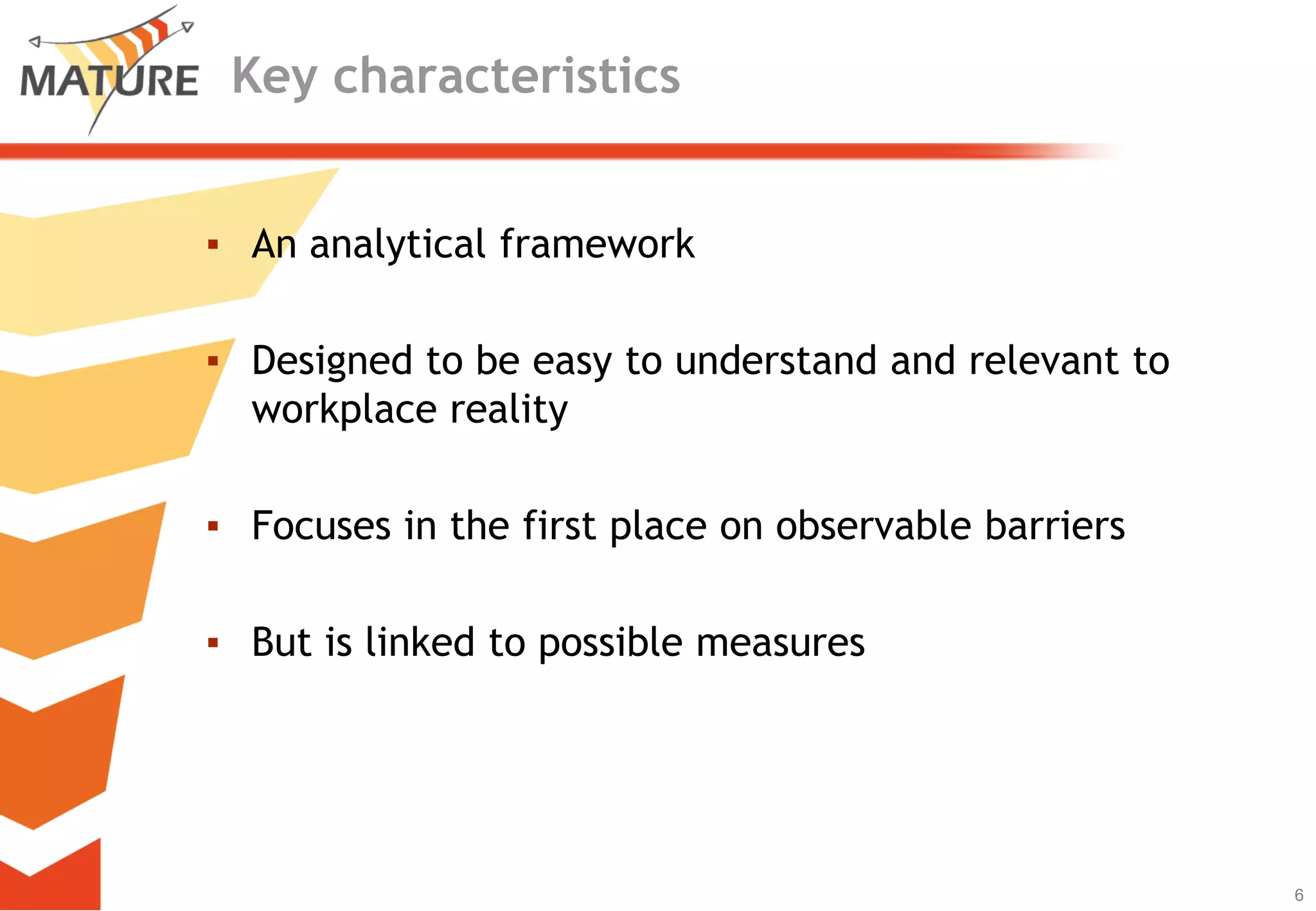 Key characteristics


▪ An analytical framework

▪ Designed to be easy to understand and relevant to
  workplace reality

▪ Focuses in the first place on observable barriers

▪ But is linked to possible measures




                                                      6
                                                          6
 