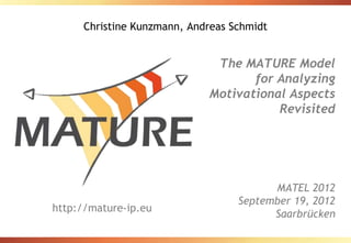 Christine Kunzmann, Andreas Schmidt


                             The MATURE Model
                                   for Analyzing
                            Motivational Aspects
                                       Revisited




                                        MATEL 2012
                                  September 19, 2012
http://mature-ip.eu
                                        Saarbrücken
 