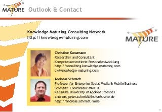 Outlook & Contact


Knowledge Maturing Consulting Network
http://knowledge-maturing.com


             Christine Kunzmann
             Researcher and Consultant
             Kompetenzorientierte Personalentwicklung
             http://consulting.knowledge-maturing.com
             ck@knowledge-maturing.com

             Andreas Schmidt
             Professor for Enterprise Social Media & Mobile Business
             Scientific Coordinator MATURE
             Karlsruhe University of Applied Sciences
             andreas_peter.schmidt@hs-karlsruhe.de
             http://andreas.schmidt.name
                                                                       14
                                                                            14
 