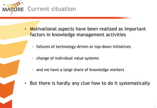 Current situation


▪ Motivational aspects have been realized as important
  factors in knowledge management activities

   • failures of technology-driven or top-down initiatives

   • change of individual value systems

   • and we have a large share of knowledge workers


▪ But there is hardly any clue how to do it systematically



                                                             2
                                                                 2
 