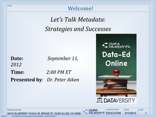 TITLE
                                                                                              Welcome!

                                                                          Let’s Talk Metadata:
                                                                        Strategies and Successes



              Date:         September 11,
              2012
              Time:         2:00 PM ET
              Presented by: Dr. Peter Aiken




           PRODUCED BY                                                                                   CLASSIFICATION   DATE        SLIDE
           DATA BLUEPRINT 10124-C W. BROAD ST, GLEN ALLEN, VA 23060                                      EDUCATION        8/14/2012           1
09/14/12       © Copyright this and previous years by Data Blueprint - all rights reserved!
 