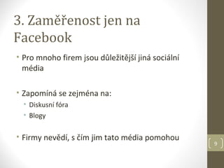 3. Zaměřenost jen na
Facebook
• Pro mnoho firem jsou důležitější jiná sociální
  média

• Zapomíná se zejména na:
  • Diskusní fóra
  • Blogy

• Firmy nevědí, s čím jim tato média pomohou
                                                   9
 