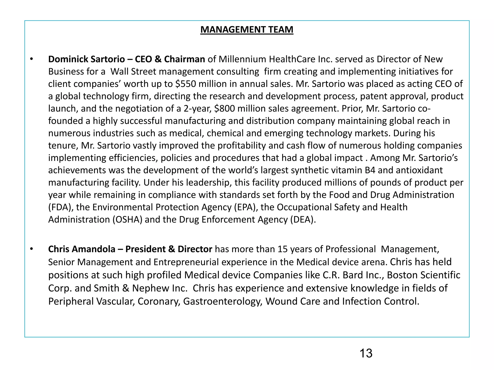 MANAGEMENT TEAM

•   Dominick Sartorio – CEO & Chairman of Millennium HealthCare Inc. served as Director of New 
    Business for a  Wall Street management consulting  firm creating and implementing initiatives for 
    client companies’ worth up to $550 million in annual sales. Mr. Sartorio was placed as acting CEO of 
    a global technology firm, directing the research and development process, patent approval, product 
    launch, and the negotiation of a 2‐year, $800 million sales agreement. Prior, Mr. Sartorio co‐
    founded a highly successful manufacturing and distribution company maintaining global reach in 
    numerous industries such as medical, chemical and emerging technology markets. During his 
    tenure, Mr. Sartorio vastly improved the profitability and cash flow of numerous holding companies 
    implementing efficiencies, policies and procedures that had a global impact . Among Mr. Sartorio’s
    achievements was the development of the world’s largest synthetic vitamin B4 and antioxidant 
    manufacturing facility. Under his leadership, this facility produced millions of pounds of product per 
    year while remaining in compliance with standards set forth by the Food and Drug Administration 
    (FDA), the Environmental Protection Agency (EPA), the Occupational Safety and Health 
    Administration (OSHA) and the Drug Enforcement Agency (DEA). 

•   Chris Amandola – President & Director has more than 15 years of Professional  Management, 
    Senior Management and Entrepreneurial experience in the Medical device arena. Chris has held 
    positions at such high profiled Medical device Companies like C.R. Bard Inc., Boston Scientific 
    Corp. and Smith & Nephew Inc.  Chris has experience and extensive knowledge in fields of 
    Peripheral Vascular, Coronary, Gastroenterology, Wound Care and Infection Control.



                                                                                13
 