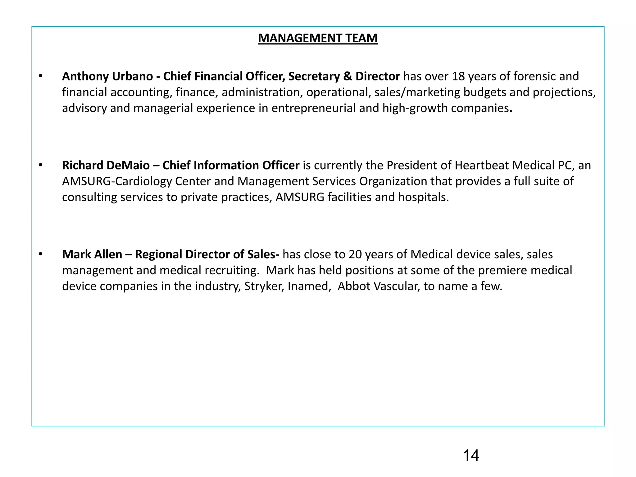 MANAGEMENT TEAM

•   Anthony Urbano ‐ Chief Financial Officer, Secretary & Director has over 18 years of forensic and 
    financial accounting, finance, administration, operational, sales/marketing budgets and projections, 
    advisory and managerial experience in entrepreneurial and high‐growth companies.



•   Richard DeMaio – Chief Information Officer is currently the President of Heartbeat Medical PC, an 
    AMSURG‐Cardiology Center and Management Services Organization that provides a full suite of 
    consulting services to private practices, AMSURG facilities and hospitals.



•   Mark Allen – Regional Director of Sales‐ has close to 20 years of Medical device sales, sales 
    management and medical recruiting.  Mark has held positions at some of the premiere medical 
    device companies in the industry, Stryker, Inamed,  Abbot Vascular, to name a few.  




                                                                               14
 
