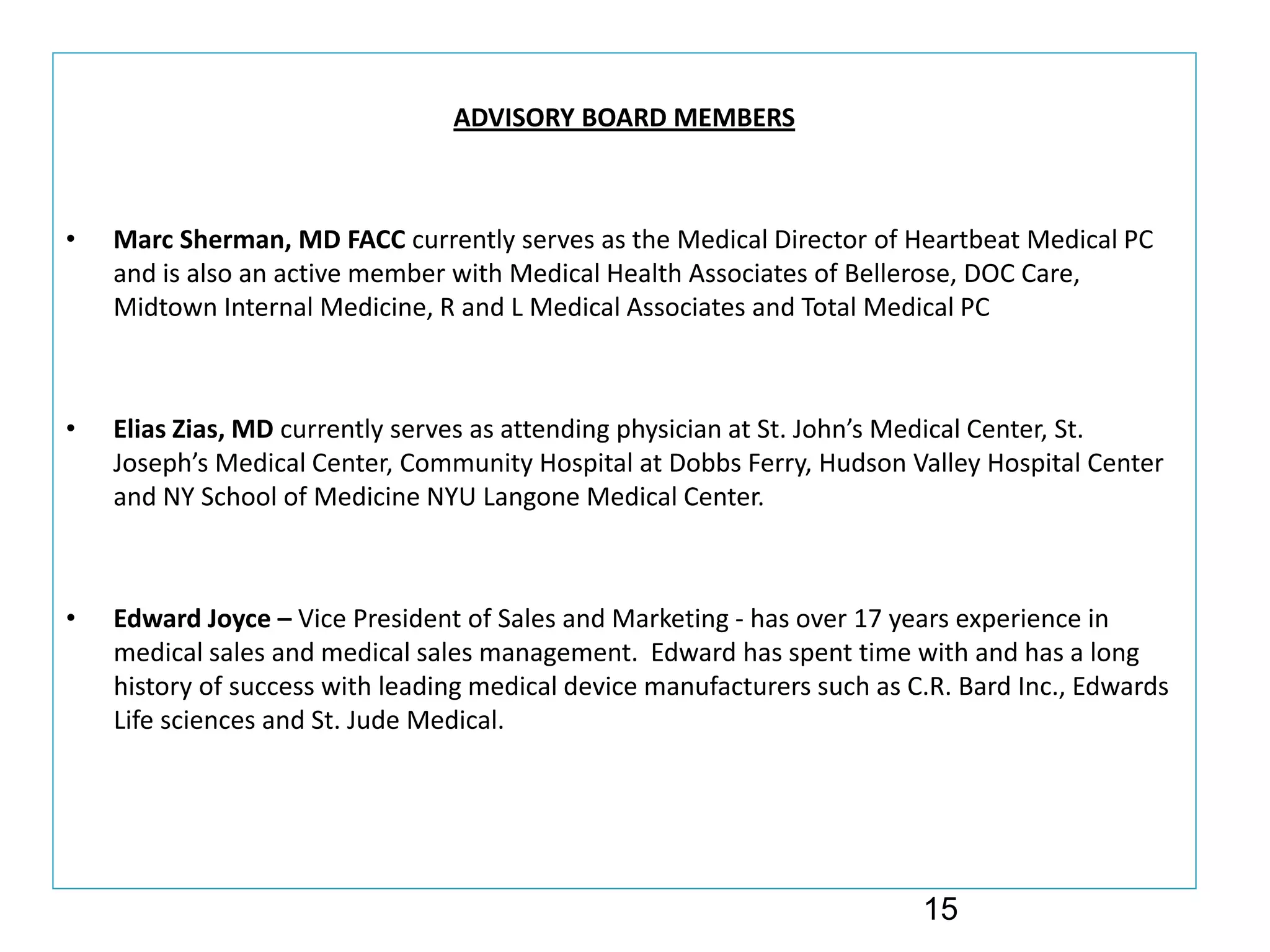 ADVISORY BOARD MEMBERS



•   Marc Sherman, MD FACC currently serves as the Medical Director of Heartbeat Medical PC 
    and is also an active member with Medical Health Associates of Bellerose, DOC Care, 
    Midtown Internal Medicine, R and L Medical Associates and Total Medical PC



•   Elias Zias, MD currently serves as attending physician at St. John’s Medical Center, St. 
    Joseph’s Medical Center, Community Hospital at Dobbs Ferry, Hudson Valley Hospital Center 
    and NY School of Medicine NYU Langone Medical Center. 



•   Edward Joyce – Vice President of Sales and Marketing ‐ has over 17 years experience in 
    medical sales and medical sales management.  Edward has spent time with and has a long 
    history of success with leading medical device manufacturers such as C.R. Bard Inc., Edwards 
    Life sciences and St. Jude Medical.  




                                                                          15
 