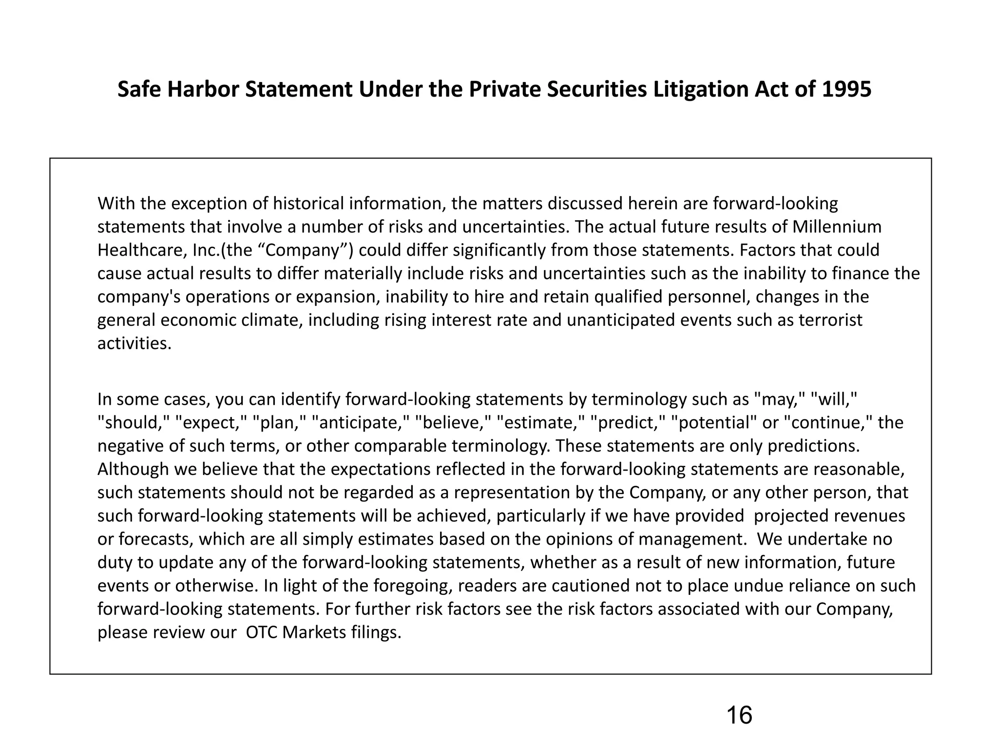 Safe Harbor Statement Under the Private Securities Litigation Act of 1995 



With the exception of historical information, the matters discussed herein are forward‐looking 
statements that involve a number of risks and uncertainties. The actual future results of Millennium 
Healthcare, Inc.(the “Company”) could differ significantly from those statements. Factors that could 
cause actual results to differ materially include risks and uncertainties such as the inability to finance the 
company's operations or expansion, inability to hire and retain qualified personnel, changes in the 
general economic climate, including rising interest rate and unanticipated events such as terrorist 
activities. 

In some cases, you can identify forward‐looking statements by terminology such as "may," "will," 
"should," "expect," "plan," "anticipate," "believe," "estimate," "predict," "potential" or "continue," the 
negative of such terms, or other comparable terminology. These statements are only predictions. 
Although we believe that the expectations reflected in the forward‐looking statements are reasonable, 
such statements should not be regarded as a representation by the Company, or any other person, that 
such forward‐looking statements will be achieved, particularly if we have provided  projected revenues 
or forecasts, which are all simply estimates based on the opinions of management.  We undertake no 
duty to update any of the forward‐looking statements, whether as a result of new information, future 
events or otherwise. In light of the foregoing, readers are cautioned not to place undue reliance on such 
forward‐looking statements. For further risk factors see the risk factors associated with our Company, 
please review our  OTC Markets filings.



                                                                                    16
 