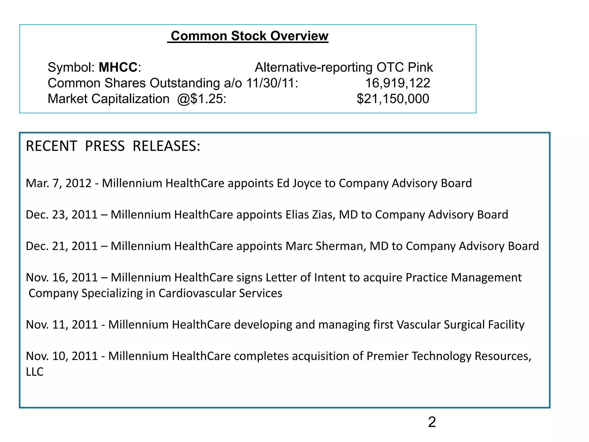 Common Stock Overview

    Symbol: MHCC:                  Alternative-reporting OTC Pink
    Common Shares Outstanding a/o 11/30/11:            16,919,122
    Market Capitalization @$1.25:                    $21,150,000


RECENT  PRESS  RELEASES:

Mar. 7, 2012 ‐ Millennium HealthCare appoints Ed Joyce to Company Advisory Board

Dec. 23, 2011 – Millennium HealthCare appoints Elias Zias, MD to Company Advisory Board

Dec. 21, 2011 – Millennium HealthCare appoints Marc Sherman, MD to Company Advisory Board

Nov. 16, 2011 – Millennium HealthCare signs Letter of Intent to acquire Practice Management
Company Specializing in Cardiovascular Services

Nov. 11, 2011 ‐ Millennium HealthCare developing and managing first Vascular Surgical Facility

Nov. 10, 2011 ‐ Millennium HealthCare completes acquisition of Premier Technology Resources, 
LLC


                                                                           2
 