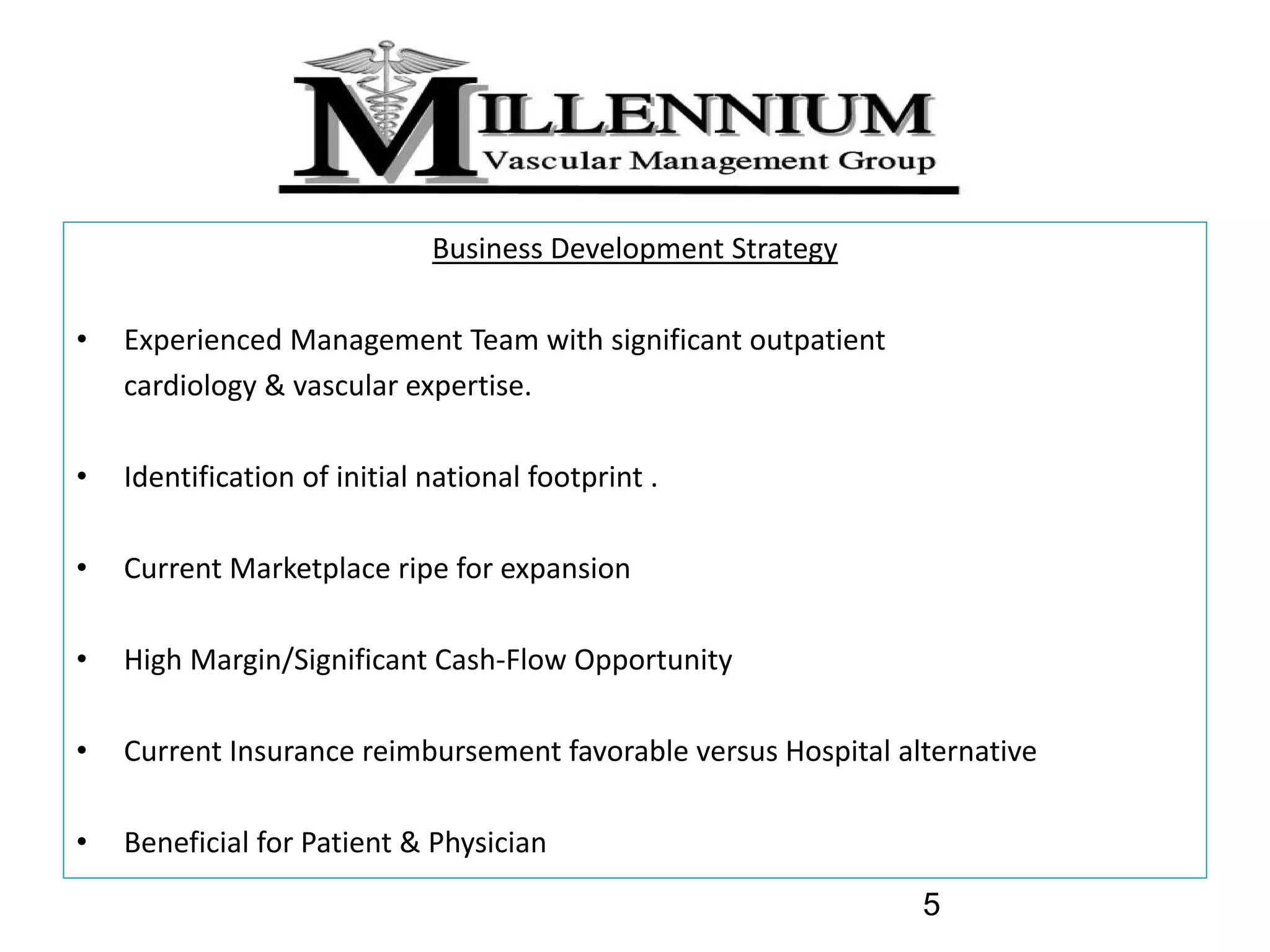 Business Development Strategy

•   Experienced Management Team with significant outpatient 
    cardiology & vascular expertise.

•   Identification of initial national footprint .

•   Current Marketplace ripe for expansion 

•   High Margin/Significant Cash‐Flow Opportunity

•   Current Insurance reimbursement favorable versus Hospital alternative

•   Beneficial for Patient & Physician
                                                                5
 