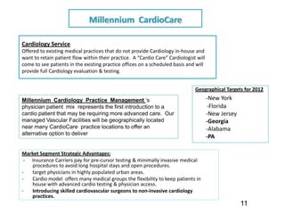 Millennium  CardioCare

Cardiology Service 
Offered to existing medical practices that do not provide Cardiology in‐house and 
want to retain patient flow within their practice.  A “Cardio Care” Cardiologist will 
come to see patients in the existing practice offices on a scheduled basis and will 
provide full Cardiology evaluation & testing.


                                                                                Geographical Targets for 2012
Millennium Cardiology Practice Management ‘s                                         ‐New York
physician patient mix represents the first introduction to a                         ‐Florida
cardio patient that may be requiring more advanced care. Our                         ‐New Jersey
managed Vascular Facilities will be geographically located                           ‐Georgia
near many CardioCare practice locations to offer an                                  ‐Alabama
alternative option to deliver patient comfort and superior care .
                                                                                     ‐PA

Market Segment Strategic Advantages:
 ‐ Insurance Carriers pay for pre‐cursor testing & minimally invasive medical 
   procedures to avoid long hospital stays and open procedures.
‐  target physicians in highly populated urban areas.
‐  Cardio model  offers many medical groups the flexibility to keep patients in 
   house with advanced cardio testing & physician access.  
‐  Introducing skilled cardiovascular surgeons to non‐invasive cardiology 
   practices.
                                                                                                   11
 