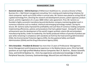 MANAGEMENT TEAM

•   Dominick Sartorio – CEO & Chairman of Millennium HealthCare Inc. served as Director of New 
    Business for a  Wall Street management consulting  firm creating and implementing initiatives for 
    client companies’ worth up to $550 million in annual sales. Mr. Sartorio was placed as acting CEO of 
    a global technology firm, directing the research and development process, patent approval, product 
    launch, and the negotiation of a 2‐year, $800 million sales agreement. Prior, Mr. Sartorio co‐
    founded a highly successful manufacturing and distribution company maintaining global reach in 
    numerous industries such as medical, chemical and emerging technology markets. During his 
    tenure, Mr. Sartorio vastly improved the profitability and cash flow of numerous holding companies 
    implementing efficiencies, policies and procedures that had a global impact . Among Mr. Sartorio’s
    achievements was the development of the world’s largest synthetic vitamin B4 and antioxidant 
    manufacturing facility. Under his leadership, this facility produced millions of pounds of product per 
    year while remaining in compliance with standards set forth by the Food and Drug Administration 
    (FDA), the Environmental Protection Agency (EPA), the Occupational Safety and Health 
    Administration (OSHA) and the Drug Enforcement Agency (DEA). 

•   Chris Amandola – President & Director has more than 15 years of Professional  Management, 
    Senior Management and Entrepreneurial experience in the Medical device arena. Chris has held 
    positions at such high profiled Medical device Companies like C.R. Bard Inc., Boston Scientific 
    Corp. and Smith & Nephew Inc.  Chris has experience and extensive knowledge in fields of 
    Peripheral Vascular, Coronary, Gastroenterology, Wound Care and Infection Control.



                                                                                13
 