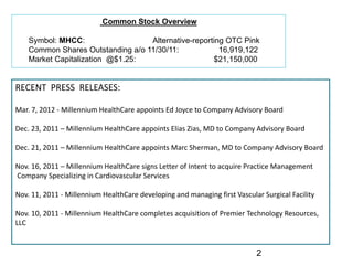 Common Stock Overview

    Symbol: MHCC:                  Alternative-reporting OTC Pink
    Common Shares Outstanding a/o 11/30/11:            16,919,122
    Market Capitalization @$1.25:                    $21,150,000


RECENT  PRESS  RELEASES:

Mar. 7, 2012 ‐ Millennium HealthCare appoints Ed Joyce to Company Advisory Board

Dec. 23, 2011 – Millennium HealthCare appoints Elias Zias, MD to Company Advisory Board

Dec. 21, 2011 – Millennium HealthCare appoints Marc Sherman, MD to Company Advisory Board

Nov. 16, 2011 – Millennium HealthCare signs Letter of Intent to acquire Practice Management
Company Specializing in Cardiovascular Services

Nov. 11, 2011 ‐ Millennium HealthCare developing and managing first Vascular Surgical Facility

Nov. 10, 2011 ‐ Millennium HealthCare completes acquisition of Premier Technology Resources, 
LLC


                                                                           2
 