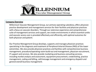 Company Overview 
   Millennium Vascular Management Group, our primary operating subsidiary, offers physician 
   practice development and management services for their facilities and physician practices 
   with a focus on vascular disorders. Through our extensive experience and comprehensive 
   suite of management services and support, we create environments in which essential cardio 
   and vascular access care is provided effectively and efficiently, with optimal outcomes for 
   both physician and patient. 

    Our Practice Management Group develops, supports and manages physician practices 
    specializing in the diagnosis and treatment of Peripheral Arterial Disease (PAD) of the lower 
    extremities. We also provide physician practices and facilities with comprehensive business 
    management, procedure/operating room build‐out and management, physician recruitment, 
    IT support and services. We also provide marketing and business consulting services, 
    including market analysis and assessment, equipment procurement, credentialing, practice 
    management, coding and billing, call/message management and emergency dispatch and 
    general overall business management.


                                                                          3
 