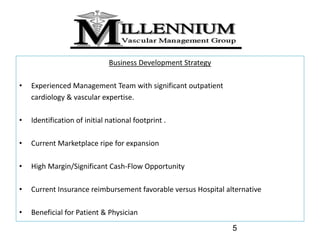 Business Development Strategy

•   Experienced Management Team with significant outpatient 
    cardiology & vascular expertise.

•   Identification of initial national footprint .

•   Current Marketplace ripe for expansion 

•   High Margin/Significant Cash‐Flow Opportunity

•   Current Insurance reimbursement favorable versus Hospital alternative

•   Beneficial for Patient & Physician
                                                                5
 