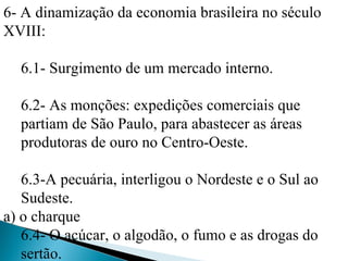 6- A dinamização da economia brasileira no século
XVIII:

  6.1- Surgimento de um mercado interno.

  6.2- As monções: expedições comerciais que
  partiam de São Paulo, para abastecer as áreas
  produtoras de ouro no Centro-Oeste.

   6.3-A pecuária, interligou o Nordeste e o Sul ao
   Sudeste.
a) o charque
   6.4- O açúcar, o algodão, o fumo e as drogas do
   sertão.
 