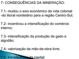 7- CONSEQUÊNCIAS DA MINERAÇÃO:

7.1- mudou o eixo econômico da vida colonial
-do litoral nordestino para a região Centro-Sul;

7.2- incentivou a intensificação do comércio
interno;

7.3- intensificação da produção de gado e
algodão;

7.4- valorização da mão-de-obra livre;

7.5- transferência da capital;
 