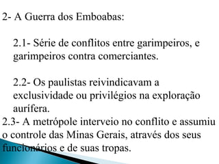 2- A Guerra dos Emboabas:

  2.1- Série de conflitos entre garimpeiros, e
  garimpeiros contra comerciantes.

   2.2- Os paulistas reivindicavam a
   exclusividade ou privilégios na exploração
   aurífera.
2.3- A metrópole interveio no conflito e assumiu
o controle das Minas Gerais, através dos seus
funcionários e de suas tropas.
 