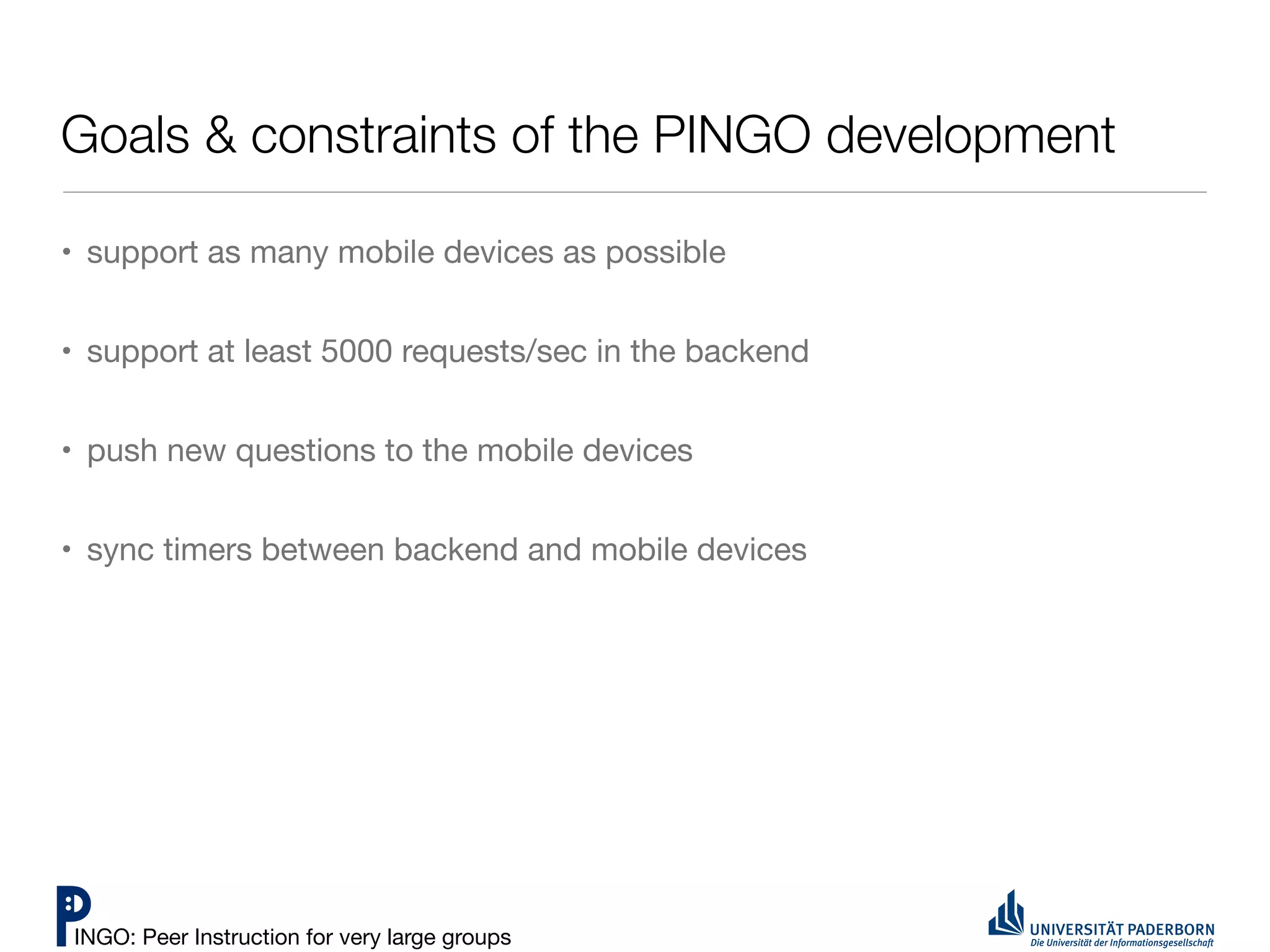 Goals & constraints of the PINGO development

• support as many mobile devices as possible


• support at least 5000 requests/sec in the backend


• push new questions to the mobile devices


• sync timers between backend and mobile devices




INGO: Peer Instruction for very large groups
 