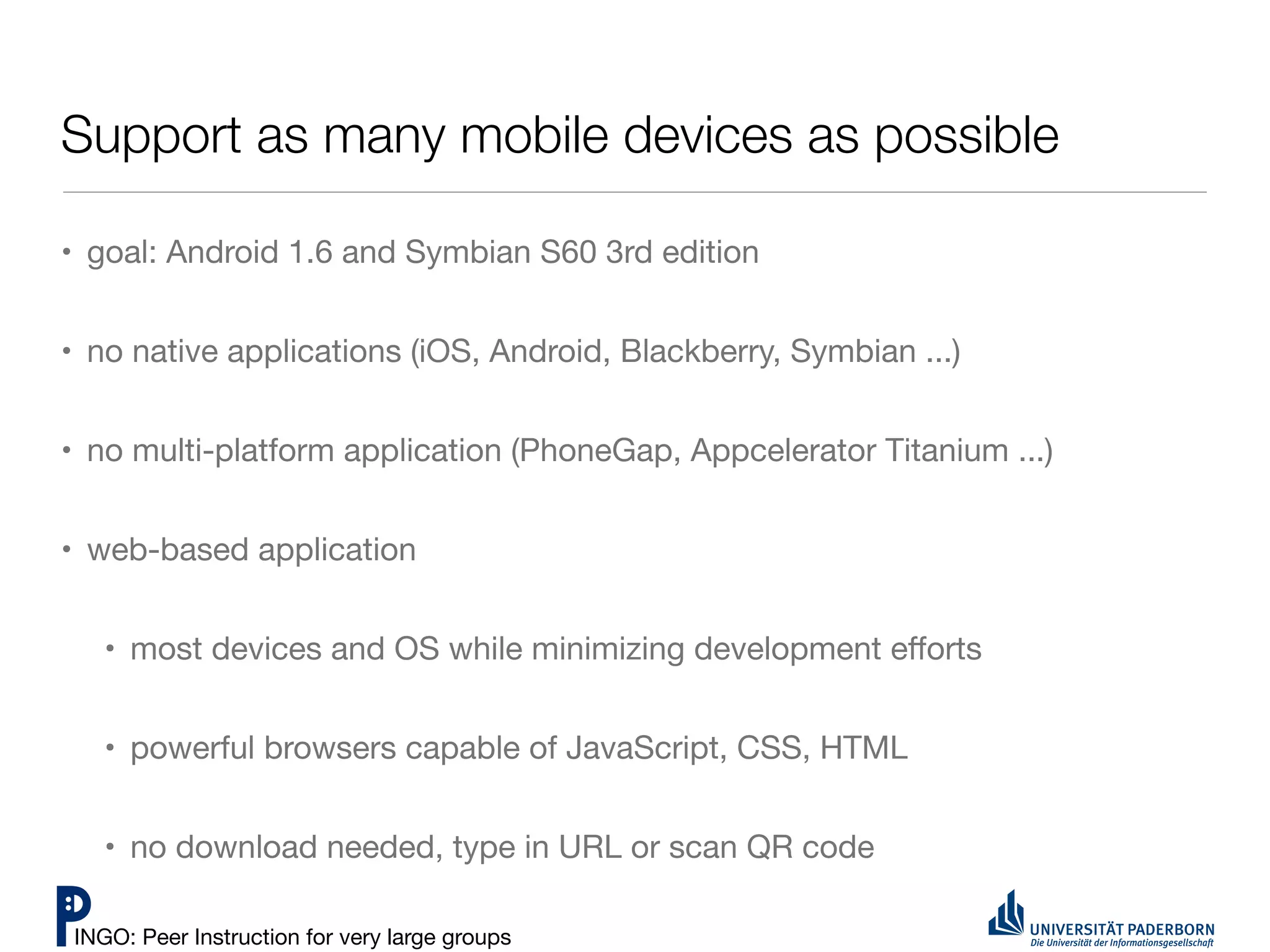 Support as many mobile devices as possible

• goal: Android 1.6 and Symbian S60 3rd edition


• no native applications (iOS, Android, Blackberry, Symbian ...)


• no multi-platform application (PhoneGap, Appcelerator Titanium ...)


• web-based application


   • most devices and OS while minimizing development eﬀorts


   • powerful browsers capable of JavaScript, CSS, HTML


   • no download needed, type in URL or scan QR code

INGO: Peer Instruction for very large groups
 