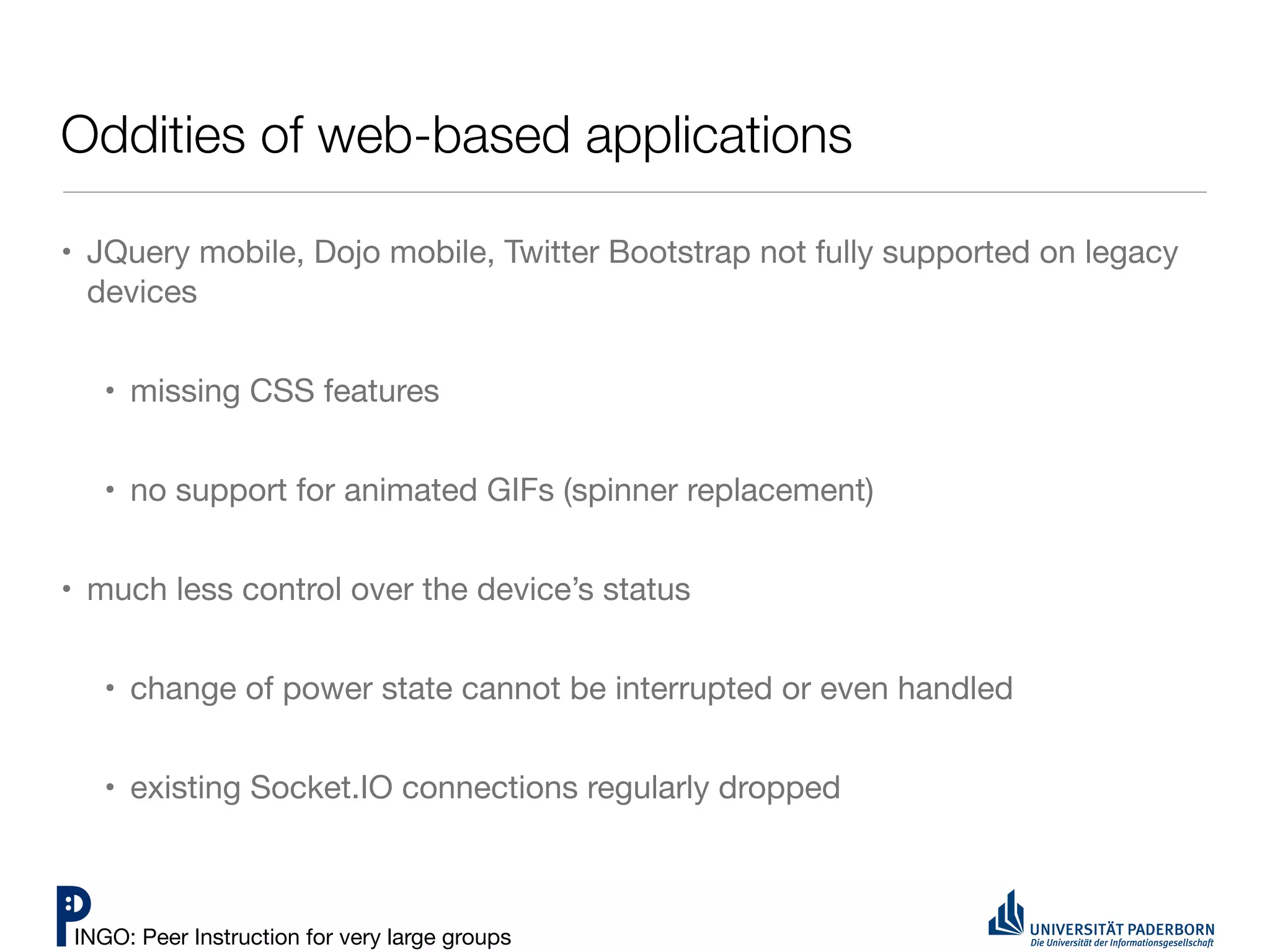 Oddities of web-based applications

• JQuery mobile, Dojo mobile, Twitter Bootstrap not fully supported on legacy
  devices


   • missing CSS features


   • no support for animated GIFs (spinner replacement)


• much less control over the device’s status


   • change of power state cannot be interrupted or even handled


   • existing Socket.IO connections regularly dropped



INGO: Peer Instruction for very large groups
 
