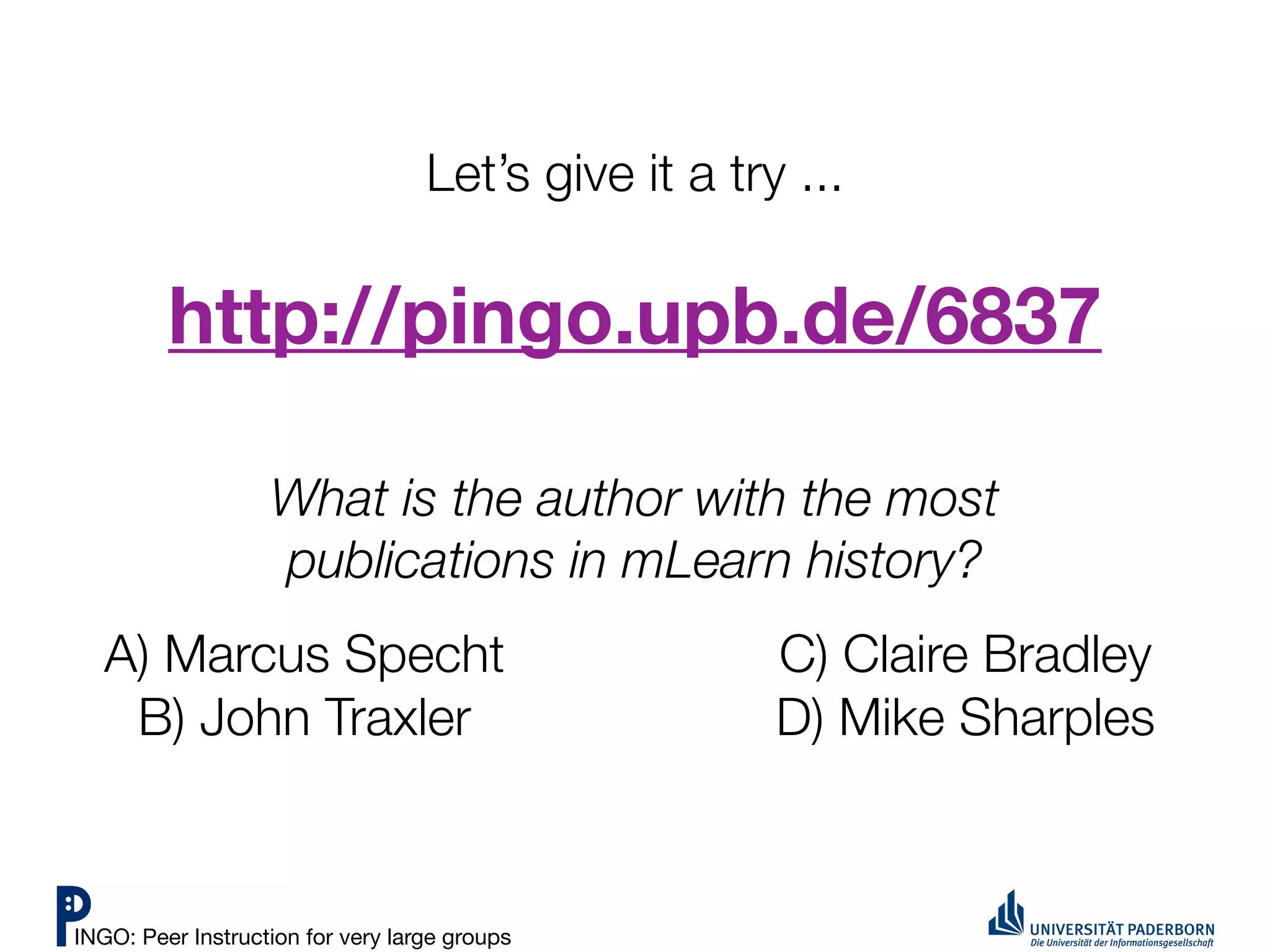Let’s give it a try ...

         http://pingo.upb.de/6837

                   What is the author with the most
                   publications in mLearn history?
   A) Marcus Specht                                   C) Claire Bradley
    B) John Traxler                                   D) Mike Sharples



INGO: Peer Instruction for very large groups
 
